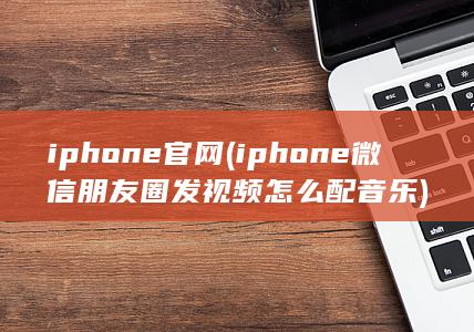 iphone官网 (iphone微信朋友圈发视频怎么配音乐) 第1张