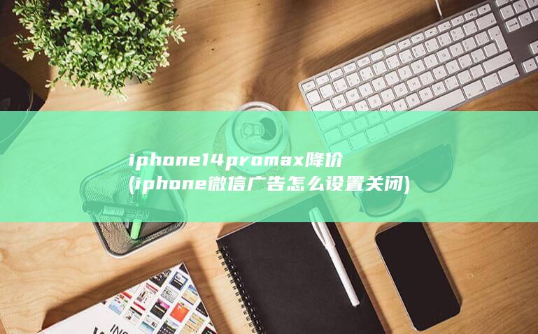 iphone14promax降价 (iphone微信广告怎么设置关闭)