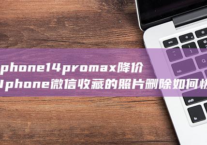 iphone14promax降价 (Iphone微信收藏的照片删除如何恢复) 第1张