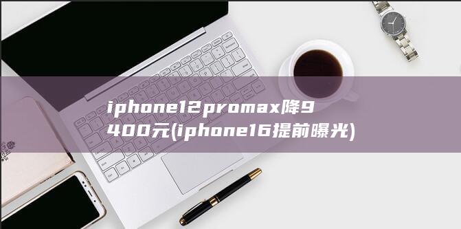 iphone12promax降9400元 (iphone16提前曝光) 第1张
