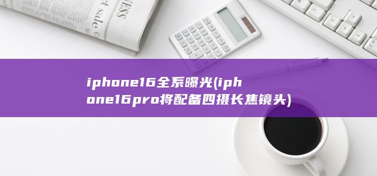 iphone16全系曝光 (iphone16pro将配备四摄长焦镜头) 第1张