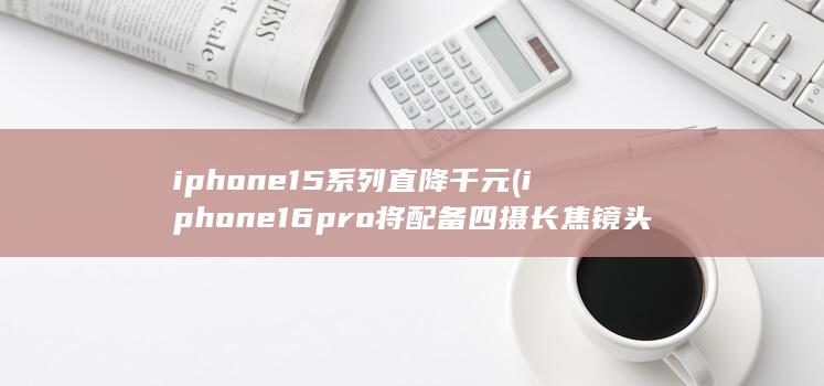 iphone15系列直降千元 (iphone16pro将配备四摄长焦镜头)
