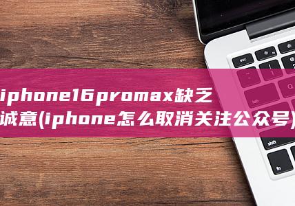iphone16promax缺乏诚意 (iphone怎么取消关注公众号) 第1张