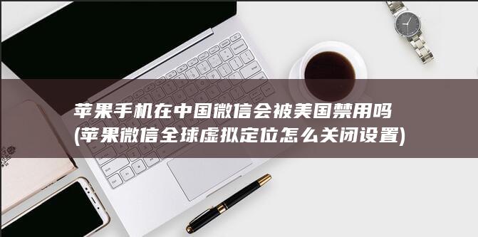 苹果手机在中国微信会被美国禁用吗 (苹果微信全球虚拟定位怎么关闭设置) 第1张