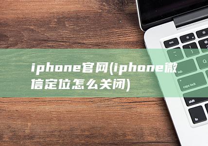 iphone官网 (iphone微信定位怎么关闭)