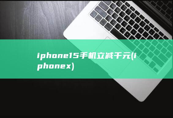 iphone15手机立减千元 (iphonex)