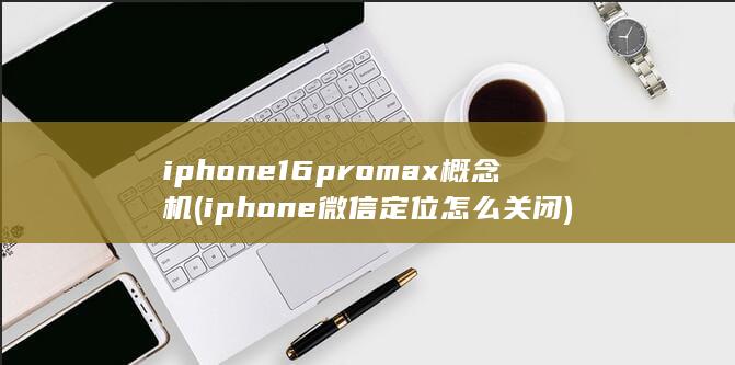 iphone16promax概念机 (iphone微信定位怎么关闭)