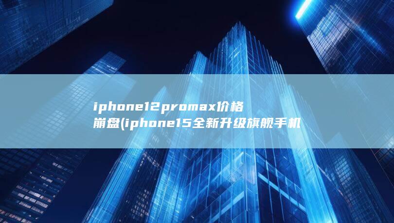 iphone12promax价格崩盘 (iphone15全新升级旗舰手机来袭)