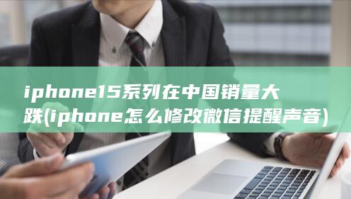 iphone15系列在中国销量大跌 (iphone怎么修改微信提醒声音)
