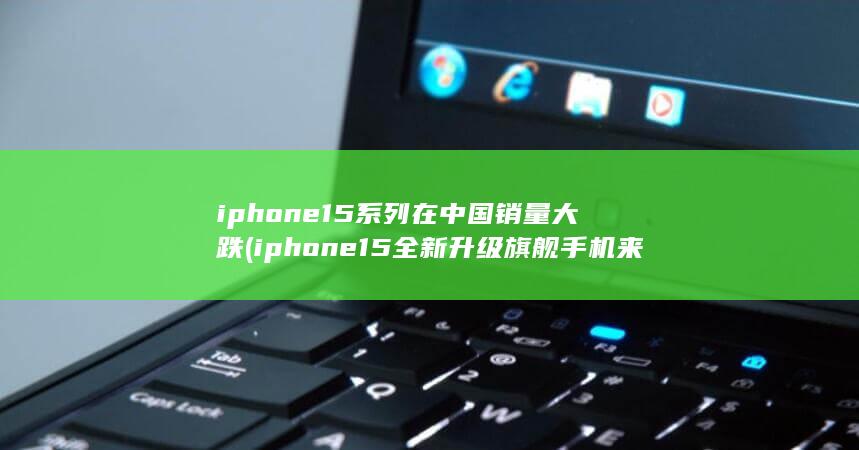 iphone15系列在中国销量大跌 (iphone15全新升级旗舰手机来袭)