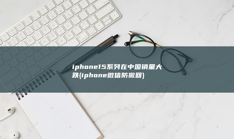iphone15系列在中国销量大跌 (iphone微信防撤回)