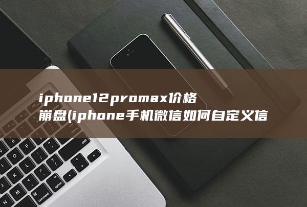 iphone12promax价格崩盘 (iphone手机微信如何自定义信息提示音)
