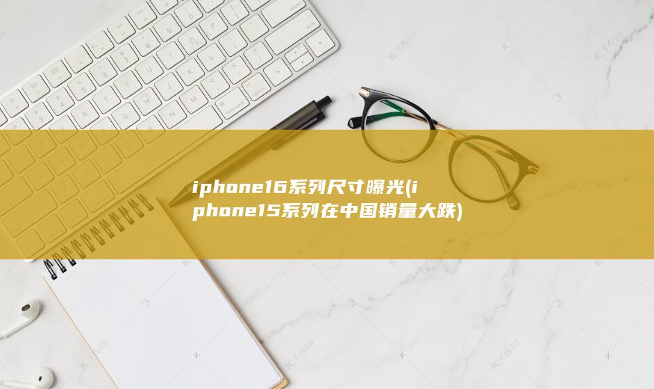 iphone16系列尺寸曝光 (iphone15系列在中国销量大跌)