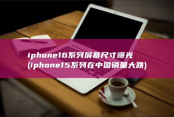 iphone16系列屏幕尺寸曝光 (iphone15系列在中国销量大跌)