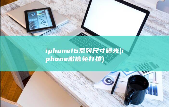 iphone16系列尺寸曝光 (iphone微信免打扰)