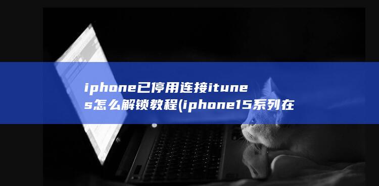 iphone已停用连接itunes怎么解锁教程 (iphone15系列在中国销量大跌)