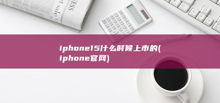 iphone15什么时候上市的 (iphone官网)