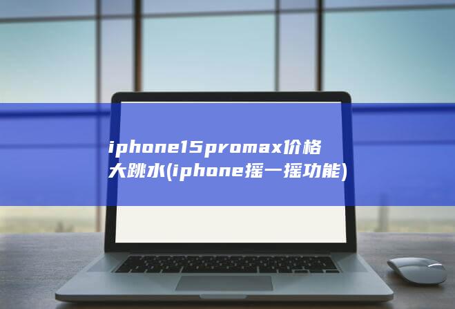 iphone15promax价格大跳水 (iphone摇一摇功能)