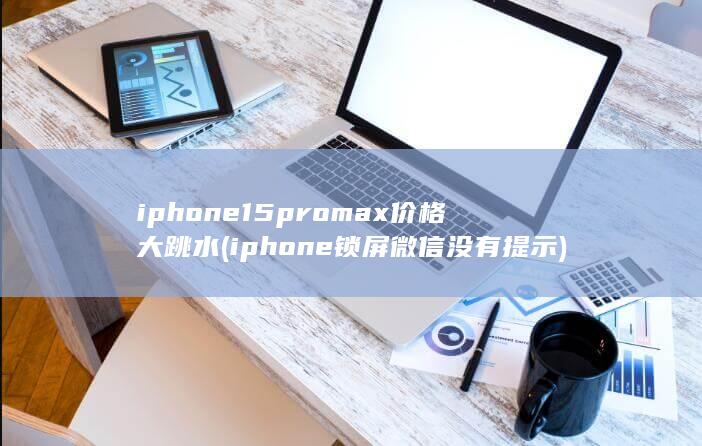 iphone15promax价格大跳水 (iphone锁屏微信没有提示)