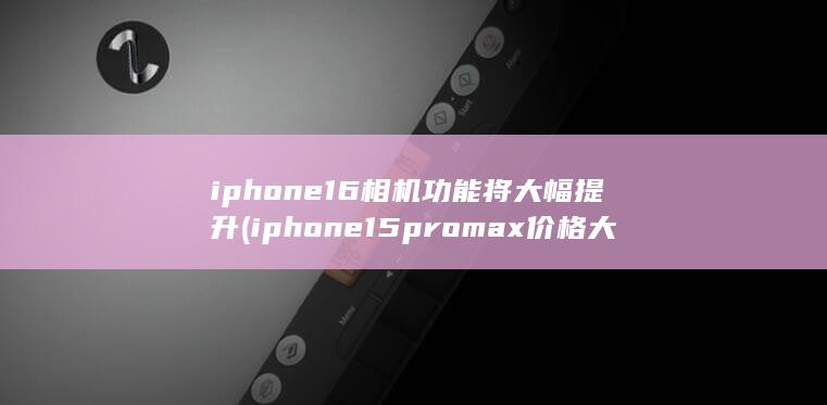 iphone16相机功能将大幅提升 (iphone15promax价格大跳水)