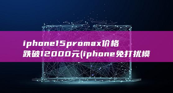 iphone15promax价格跌破12000元 (iphone免打扰模式微信会提示吗)