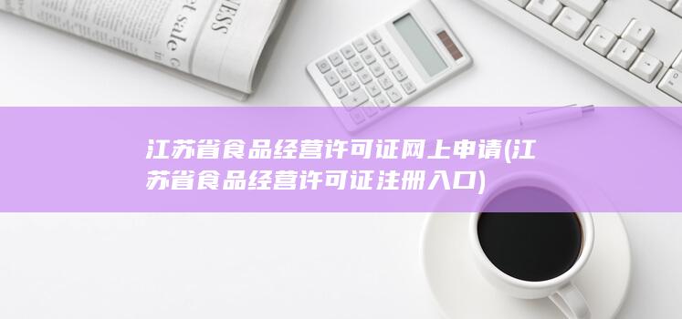 江苏省食品经营许可证网上申请 (江苏省食品经营许可证注册入口)