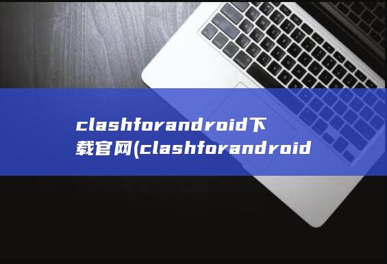 clashforandroid下载官网 (clashfor android节点购买)
