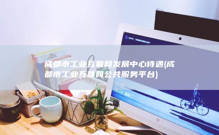 成都市工业互联网发展中心待遇 (成都市工业互联网公共服务平台) 第1张