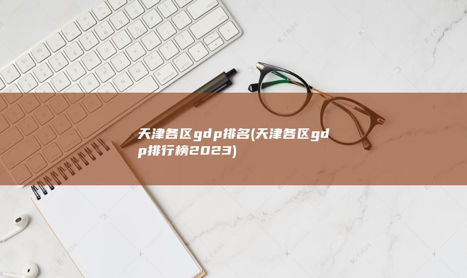 天津各区gdp排名 (天津各区gdp排行榜2023)