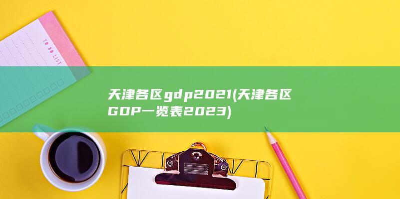 天津各区gdp2021 (天津各区GDP一览表2023)