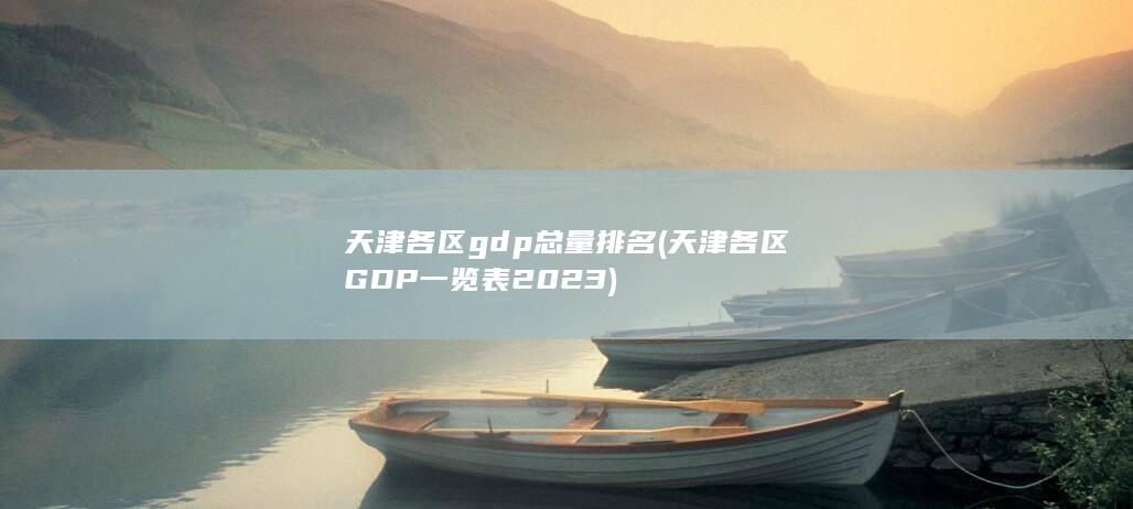 天津各区gdp总量排名 (天津各区GDP一览表2023)
