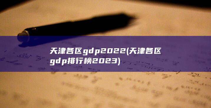 天津各区gdp2022 (天津各区gdp排行榜2023)