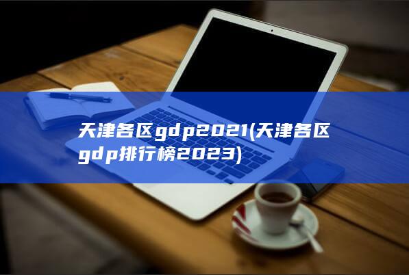 天津各区gdp2021 (天津各区gdp排行榜2023)