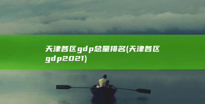 天津各区gdp总量排名 (天津各区gdp2021)