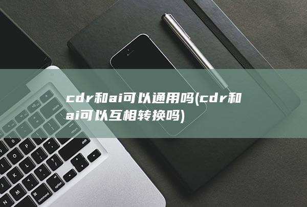 cdr和ai可以通用吗 (cdr和ai可以互相转换吗) 第1张