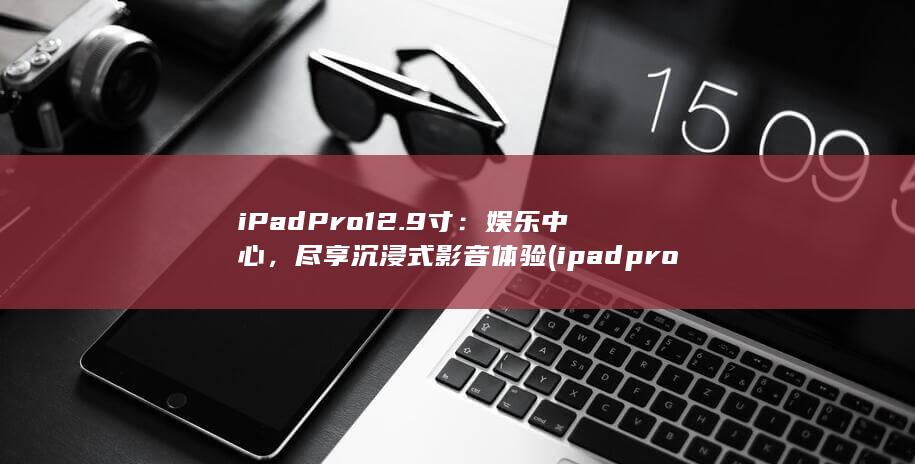 iPad Pro12.9 寸：娱乐中心，尽享沉浸式影音体验 (ipadpro型号)