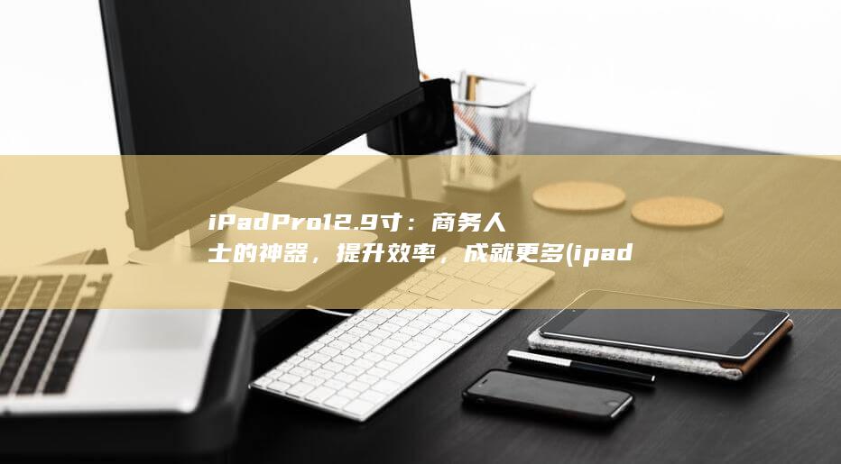 iPad Pro 12.9 寸：商务人士的神器，提升效率，成就更多 (ipadpro) 第1张
