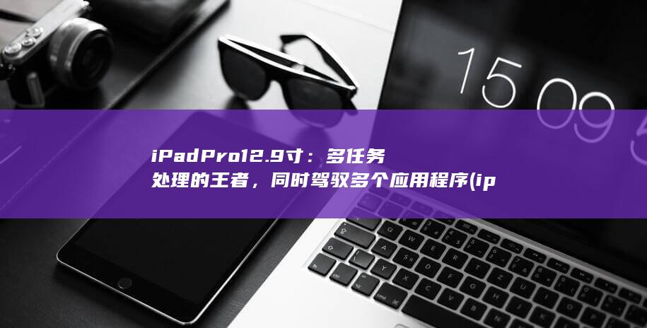 iPad Pro 12.9 寸：多任务处理的王者，同时驾驭多个应用程序 (ipadpro型号) 第1张