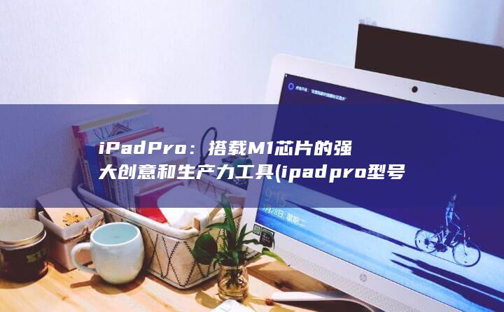 iPad Pro：搭载 M1 芯片的强大创意和生产力工具 (ipadpro型号) 第1张