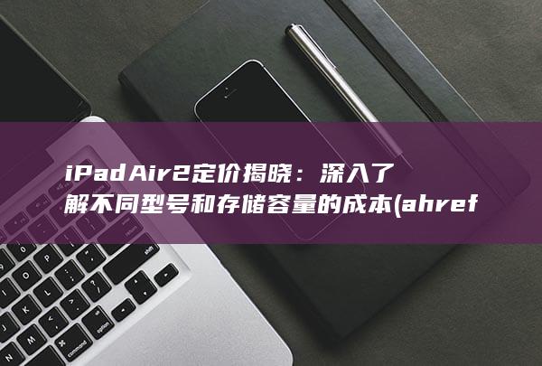 iPad Air 2 定价揭晓：深入了解不同型号和存储容量的成本 (ahrefs)