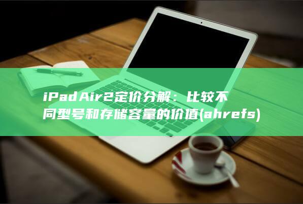 iPad Air 2 定价分解：比较不同型号和存储容量的价值 (ahrefs)