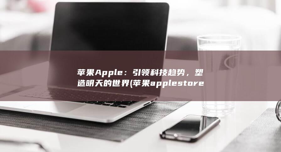 苹果 Apple：引领科技趋势，塑造明天的世界 (苹果apple store如何更改地区) 第1张