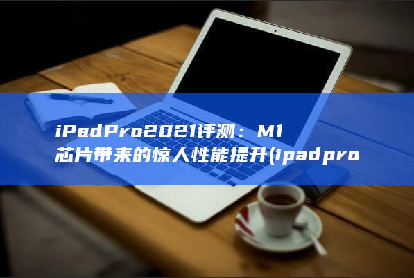 iPad Pro 2021 评测：M1 芯片带来的惊人性能提升 (ipadpro型号)