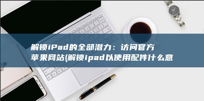 解锁 iPad 的全部潜力：访问官方苹果网站 (解锁ipad以使用配件什么意思) 第1张