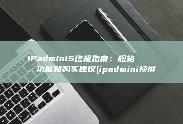 iPad mini 5 终极指南：规格、功能和购买建议 (ipadmini换屏幕要多少钱)