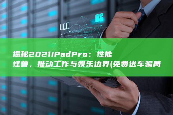 揭秘 2021 iPad Pro：性能怪兽，推动工作与娱乐边界 (免费送车骗局揭秘2021)