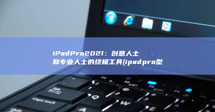 iPad Pro 2021：创意人士和专业人士的终极工具 (ipadpro型号)