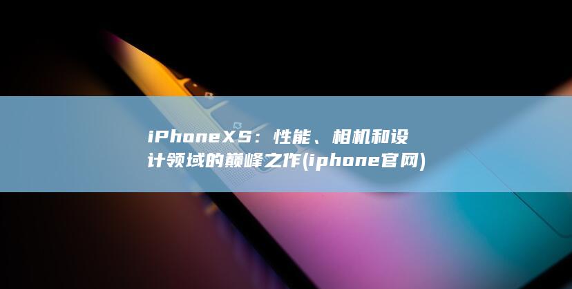 iPhone XS：性能、相机和设计领域的巅峰之作 (iphone官网)