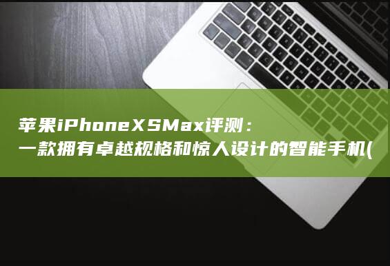 苹果 iPhone XS Max 评测：一款拥有卓越规格和惊人设计的智能手机 (苹果iphone14pro max)