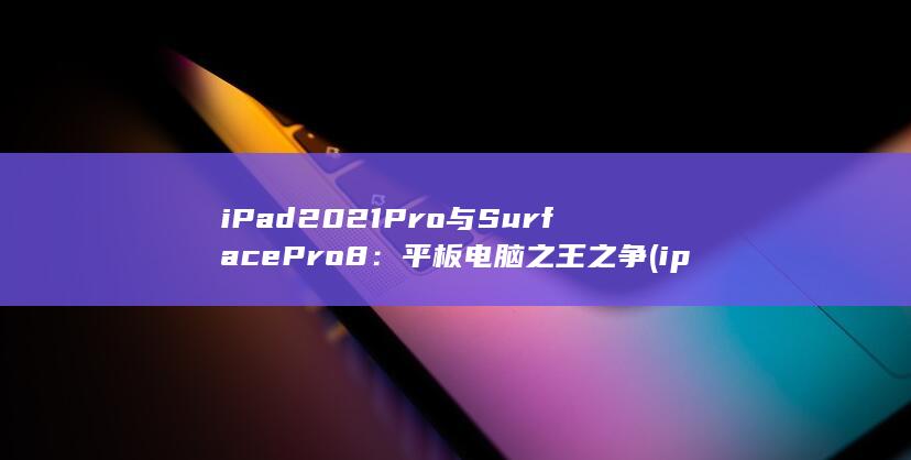 iPad 2021 Pro 与 Surface Pro 8：平板电脑之王之争 (ipad2021)